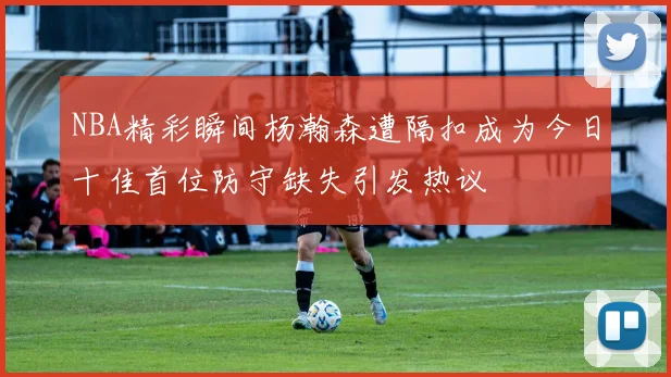 NBA精彩瞬间杨瀚森遭隔扣成为今日十佳首位防守缺失引发热议