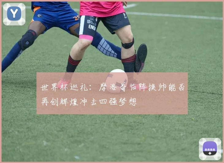 世界杯巡礼：摩洛哥临阵换帅能否再创辉煌冲击四强梦想