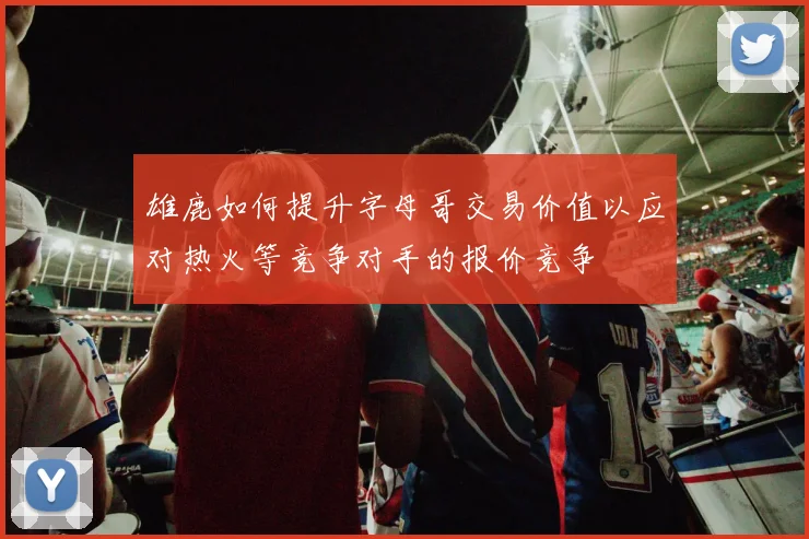 雄鹿如何提升字母哥交易价值以应对热火等竞争对手的报价竞争