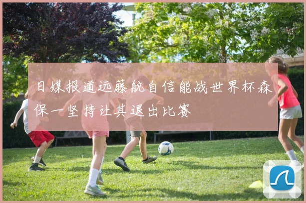 日媒报道远藤航自信能战世界杯森保一坚持让其退出比赛