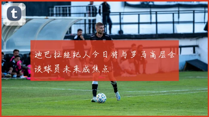 迪巴拉经纪人今日将与罗马高层会谈球员未来成焦点
