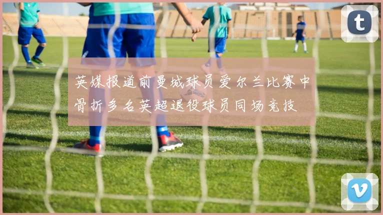 英媒报道前曼城球员爱尔兰比赛中骨折多名英超退役球员同场竞技