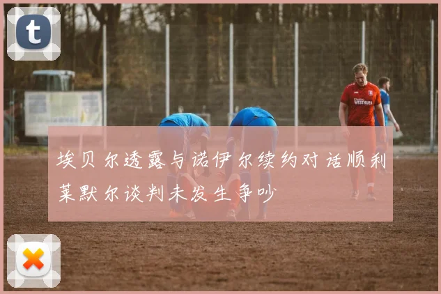 埃贝尔透露与诺伊尔续约对话顺利莱默尔谈判未发生争吵