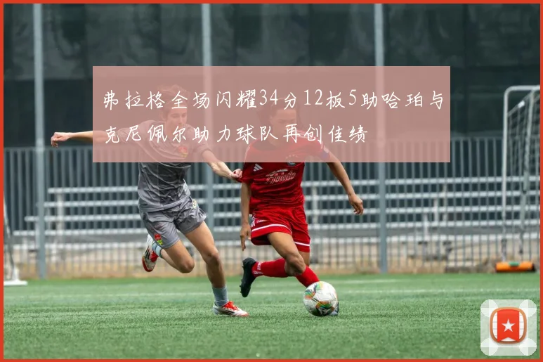 弗拉格全场闪耀34分12板5助哈珀与克尼佩尔助力球队再创佳绩