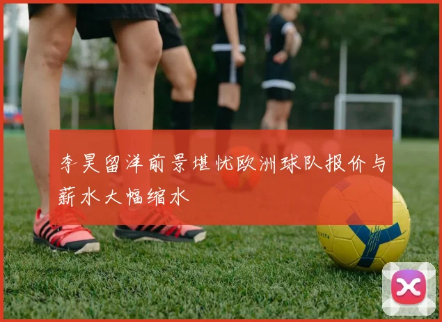 李昊留洋前景堪忧欧洲球队报价与薪水大幅缩水