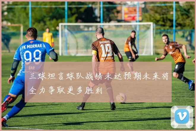 三球坦言球队战绩未达预期未来将全力争取更多胜利