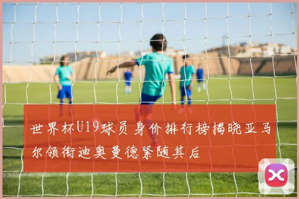 世界杯U19球员身价排行榜揭晓亚马尔领衔迪奥曼德紧随其后