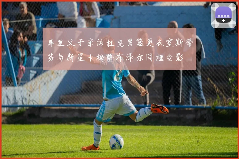 库里父子亲访杜克男篮更衣室斯蒂芬与新星卡梅隆布泽尔同框合影