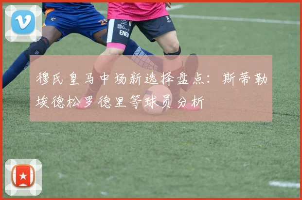 穆氏皇马中场新选择盘点：斯蒂勒埃德松罗德里等球员分析