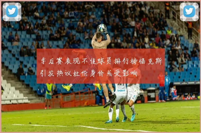 季后赛表现不佳球员排行榜福克斯引发热议杜伦身价或受影响