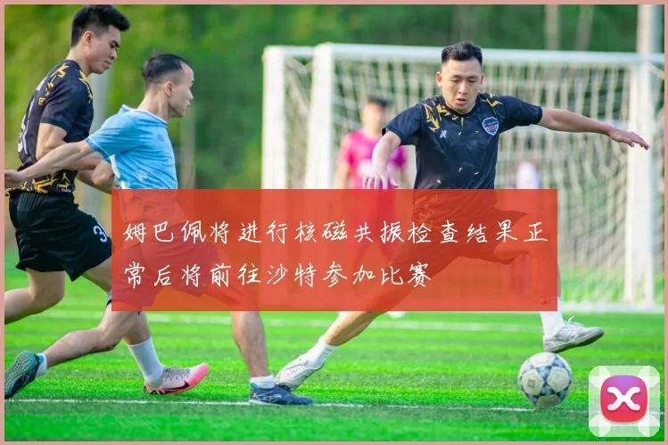 姆巴佩将进行核磁共振检查结果正常后将前往沙特参加比赛