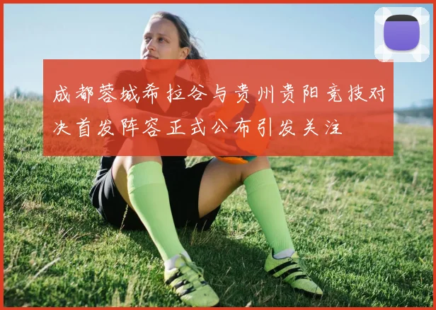 成都蓉城希拉谷与贵州贵阳竞技对决首发阵容正式公布引发关注