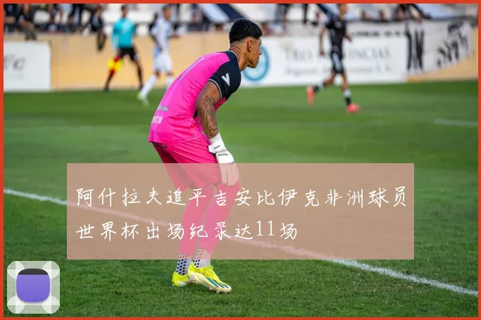 阿什拉夫追平吉安比伊克非洲球员世界杯出场纪录达11场