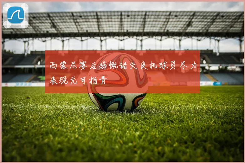 西蒙尼赛后感慨错失良机球员尽力表现无可指责