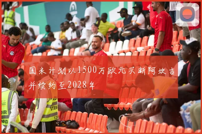 国米计划以1500万欧元买断阿坎吉并续约至2028年