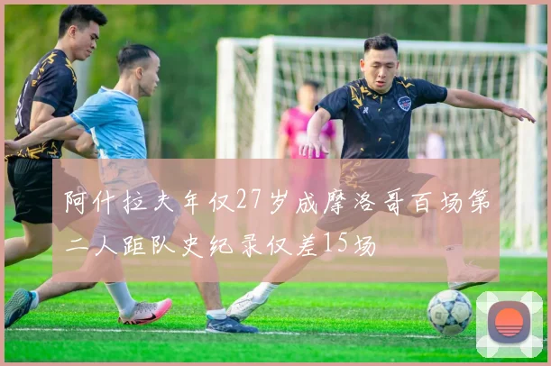 阿什拉夫年仅27岁成摩洛哥百场第二人距队史纪录仅差15场