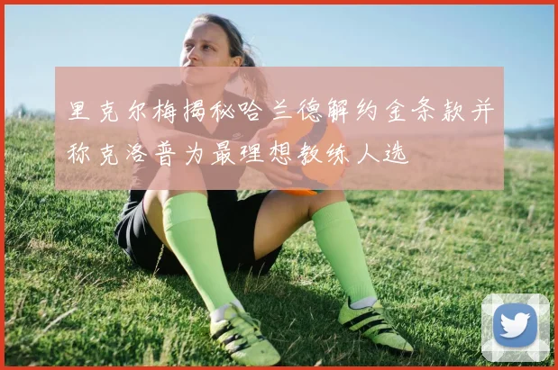 里克尔梅揭秘哈兰德解约金条款并称克洛普为最理想教练人选