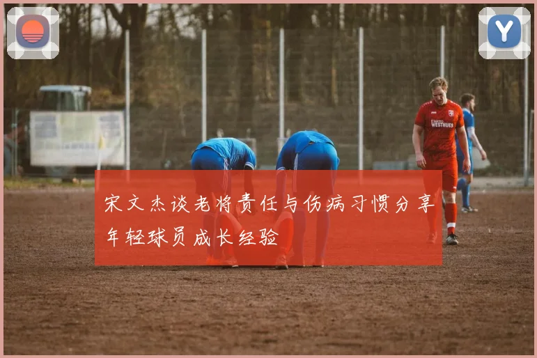 宋文杰谈老将责任与伤病习惯分享年轻球员成长经验