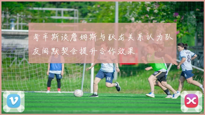 考辛斯谈詹姆斯与狄龙关系认为队友间默契会提升合作效果
