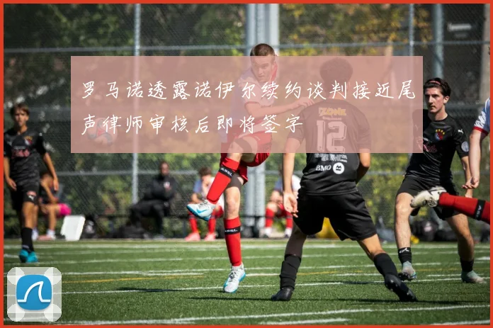 罗马诺透露诺伊尔续约谈判接近尾声律师审核后即将签字