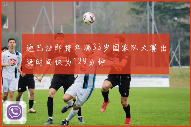 迪巴拉即将年满33岁国家队大赛出场时间仅为129分钟