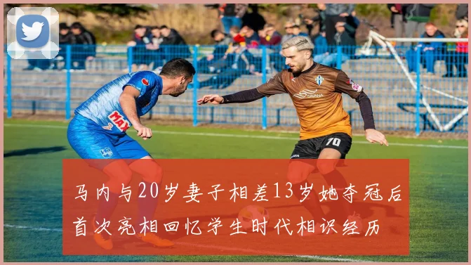 马内与20岁妻子相差13岁她夺冠后首次亮相回忆学生时代相识经历