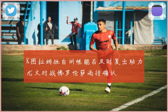K图拉姆独自训练能否及时复出助力尤文对战佛罗伦萨尚待确认