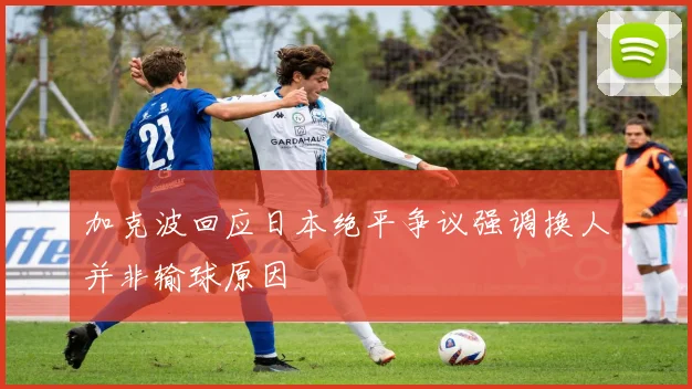 加克波回应日本绝平争议强调换人并非输球原因