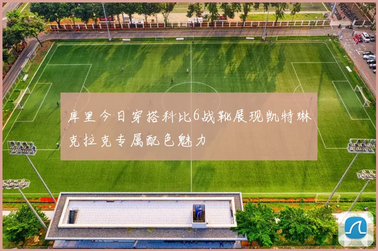 库里今日穿搭科比6战靴展现凯特琳克拉克专属配色魅力