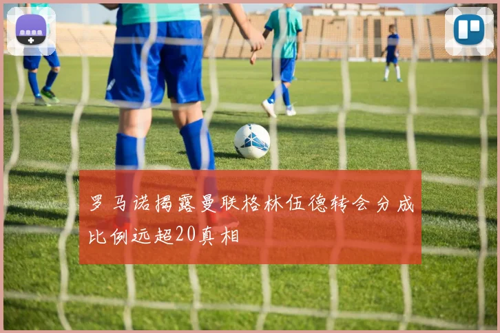 罗马诺揭露曼联格林伍德转会分成比例远超20真相